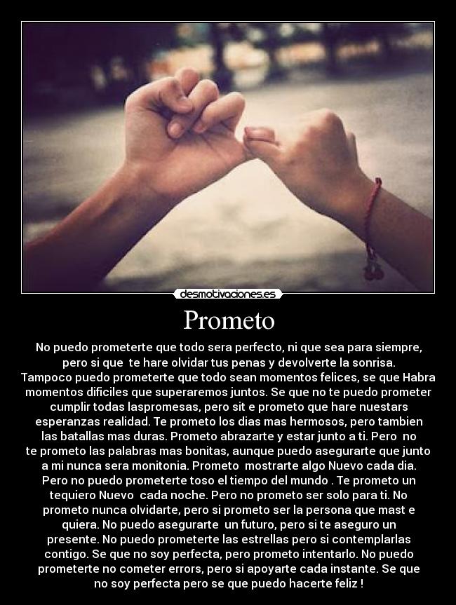 Prometo - No puedo prometerte que todo sera perfecto, ni que sea para siempre,
pero si que  te hare olvidar tus penas y devolverte la sonrisa.
Tampoco puedo prometerte que todo sean momentos felices, se que Habra
momentos dificiles que superaremos juntos. Se que no te puedo prometer
cumplir todas laspromesas, pero sit e prometo que hare nuestars
esperanzas realidad. Te prometo los dias mas hermosos, pero tambien
las batallas mas duras. Prometo abrazarte y estar junto a ti. Pero  no
te prometo las palabras mas bonitas, aunque puedo asegurarte que junto
a mi nunca sera monitonia. Prometo  mostrarte algo Nuevo cada dia.
Pero no puedo prometerte toso el tiempo del mundo . Te prometo un
tequiero Nuevo  cada noche. Pero no prometo ser solo para ti. No
prometo nunca olvidarte, pero si prometo ser la persona que mast e
quiera. No puedo asegurarte  un futuro, pero si te aseguro un
presente. No puedo prometerte las estrellas pero si contemplarlas
contigo. Se que no soy perfecta, pero prometo intentarlo. No puedo
prometerte no cometer errors, pero si apoyarte cada instante. Se que
no soy perfecta pero se que puedo hacerte feliz !