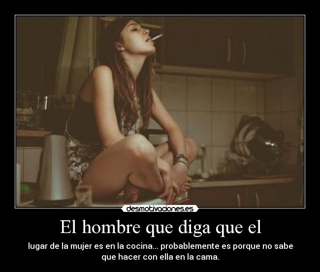 El hombre que diga que el - lugar de la mujer es en la cocina... probablemente es porque no sabe
que hacer con ella en la cama.