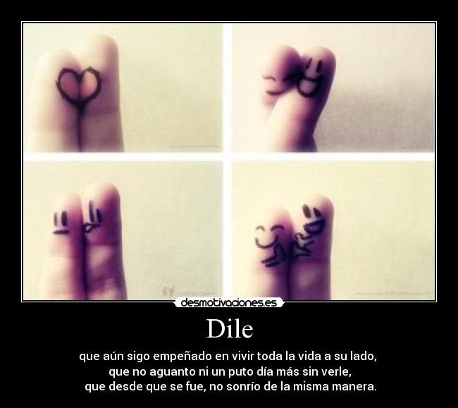 Dile - que aún sigo empeñado en vivir toda la vida a su lado,
que no aguanto ni un puto día más sin verle,
que desde que se fue, no sonrío de la misma manera.