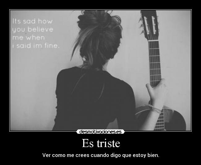 Es triste - Ver como me crees cuando digo que estoy bien.