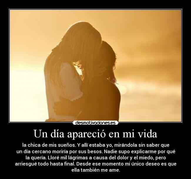 Un día apareció en mi vida - la chica de mis sueños. Y allí estaba yo, mirándola sin saber que
un día cercano moriría por sus besos. Nadie supo explicarme por qué
la quería. Lloré mil lágrimas a causa del dolor y el miedo, pero
arriesgué todo hasta final. Desde ese momento mi único deseo es que
ella también me ame.