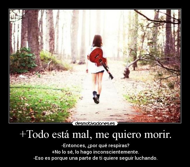 +Todo está mal, me quiero morir. - -Entonces, ¿por qué respiras?
+No lo sé, lo hago inconscientemente.
-Eso es porque una parte de ti quiere seguir luchando.