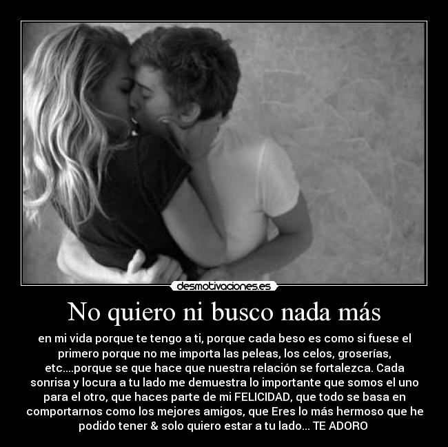 No quiero ni busco nada más - en mi vida porque te tengo a ti, porque cada beso es como si fuese el
primero porque no me importa las peleas, los celos, groserías,
etc....porque se que hace que nuestra relación se fortalezca. Cada
sonrisa y locura a tu lado me demuestra lo importante que somos el uno
para el otro, que haces parte de mi FELICIDAD, que todo se basa en
comportarnos como los mejores amigos, que Eres lo más hermoso que he
podido tener & solo quiero estar a tu lado... TE ADORO ♥