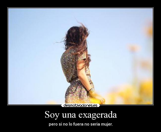 Soy una exagerada - pero si no lo fuera no seria mujer.