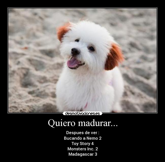 Quiero madurar... - Despues de ver :
Bucando a Nemo 2
Toy Story 4
Monsters Inc. 2
Madagascar 3