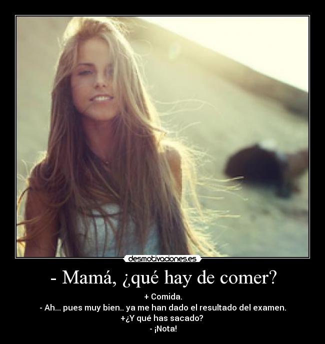 - Mamá, ¿qué hay de comer? - + Comida.
- Ah... pues muy bien.. ya me han dado el resultado del examen.
+¿Y qué has sacado? 
- ¡Nota!