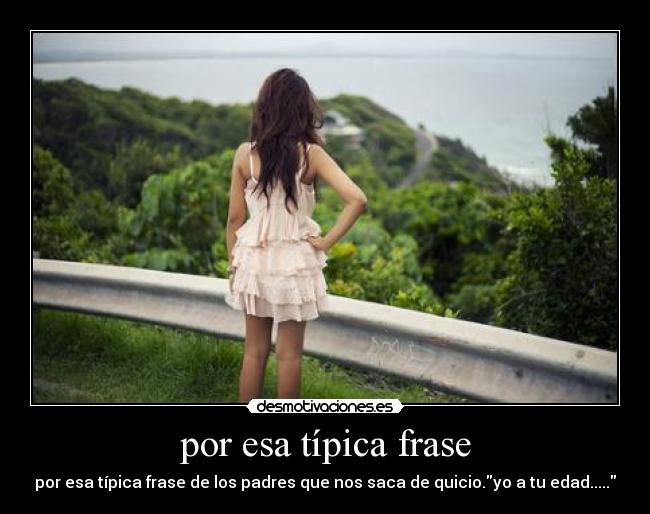 por esa típica frase - por esa típica frase de los padres que nos saca de quicio.yo a tu edad.....