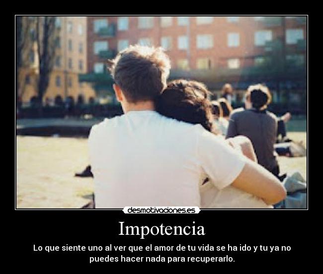 Impotencia - Lo que siente uno al ver que el amor de tu vida se ha ido y tu ya no
puedes hacer nada para recuperarlo.