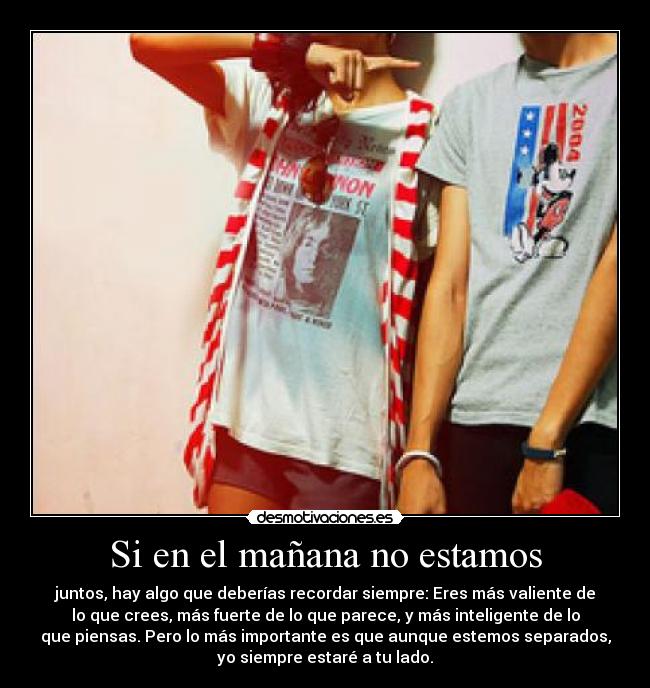 Si en el mañana no estamos - juntos, hay algo que deberías recordar siempre: Eres más valiente de
lo que crees, más fuerte de lo que parece, y más inteligente de lo
que piensas. Pero lo más importante es que aunque estemos separados,
yo siempre estaré a tu lado.