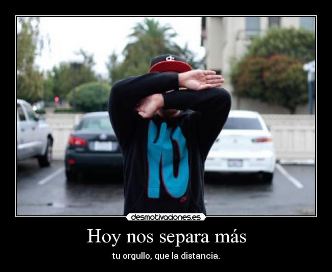 Hoy nos separa más - tu orgullo, que la distancia.