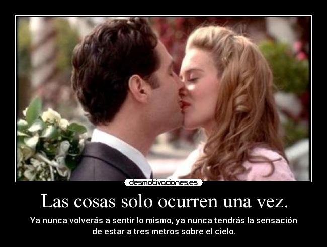 Las cosas solo ocurren una vez. - Ya nunca volverás a sentir lo mismo, ya nunca tendrás la sensación
de estar a tres metros sobre el cielo.