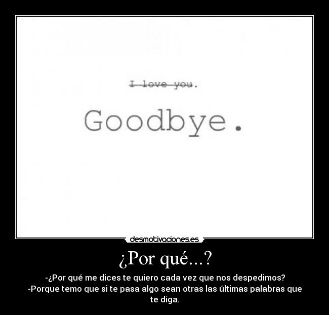 ¿Por qué...? - -¿Por qué me dices te quiero cada vez que nos despedimos?
-Porque temo que si te pasa algo sean otras las últimas palabras que te diga.