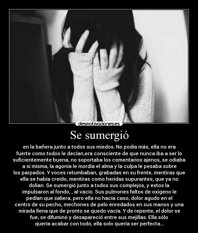 Se sumergió - en la bañera junto a todos sus miedos. No podía más, ella no era
fuerte como todos le decían,era consciente de que nunca iba a ser lo
suficientemente buena, no soportaba los comentarios ajenos, se odiaba
a si misma, la agonía le mordía el alma y la culpa le pesaba sobre
los parpados. Y voces retumbaban, grabadas en su frente, mentiras que
ella se había creído, mentiras como heridas supurantes, que ya no
dolían. Se sumergió junto a todos sus complejos, y estos la
impulsaron al fondo, , al vacío. Sus pulmones faltos de oxigeno le
pedían que saliera, pero ella no hacía caso, dolor agudo en el
centro de su pecho, mechones de pelo enredados en sus manos y una
mirada llena que de pronto se quedo vacía. Y de repente, el dolor se
fue, se difuminó y desapareció entre sus mejillas. Ella sólo
quería acabar con todo, ella solo quería ser perfecta...