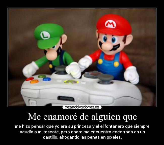 Me enamoré de alguien que - me hizo pensar que yo era su princesa y él el fontanero que siempre
acudía a mi rescate, pero ahora me encuentro encerrada en un
castillo, ahogando las penas en píxeles.