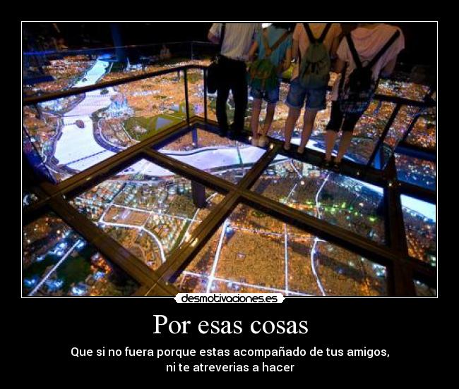 Por esas cosas - Que si no fuera porque estas acompañado de tus amigos,
ni te atreverias a hacer