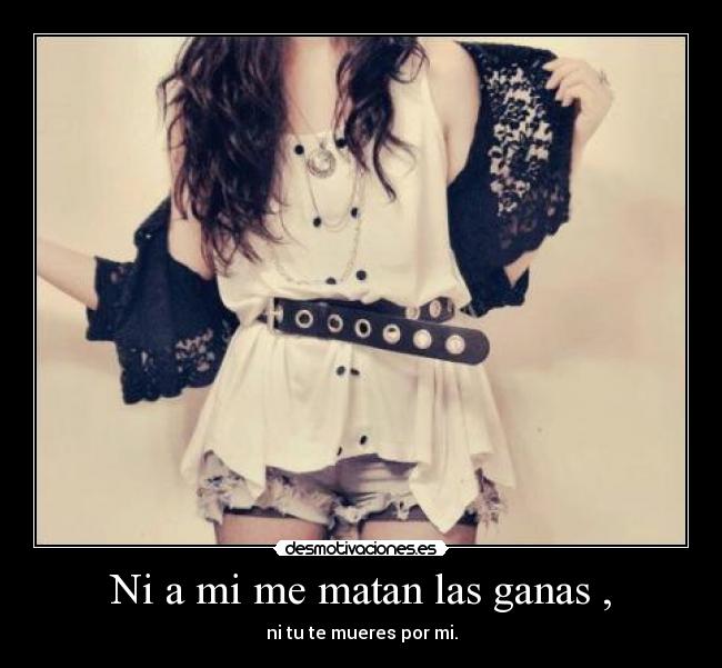 Ni a mi me matan las ganas , -