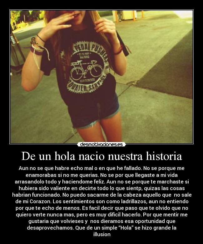 De un hola nacio nuestra historia - Aun no se que habre echo mal o en que he fallado. No se porque me
enamorabas si no me querias. No se por que llegaste a mi vida
arrasandolo todo y haciendome feliz. Aun no se porque te marchaste si
hubiera sido valiente en decirte todo lo que sientp, quizas las cosas
habrian funcionado. No puedo sacarme de la cabeza aquello que  no sale
de mi Corazon. Los sentimientos son como ladrillazos, aun no entiendo
por que te echo de menos. Es facil decir que paso que te olvido que no
quiero verte nunca mas, pero es muy dificil hacerlo. Por que mentir me
gustaria que volvieses y  nos dieramos esa oportunidad que
desaprovechamos. Que de un simple “Hola” se hizo grande la
illusion