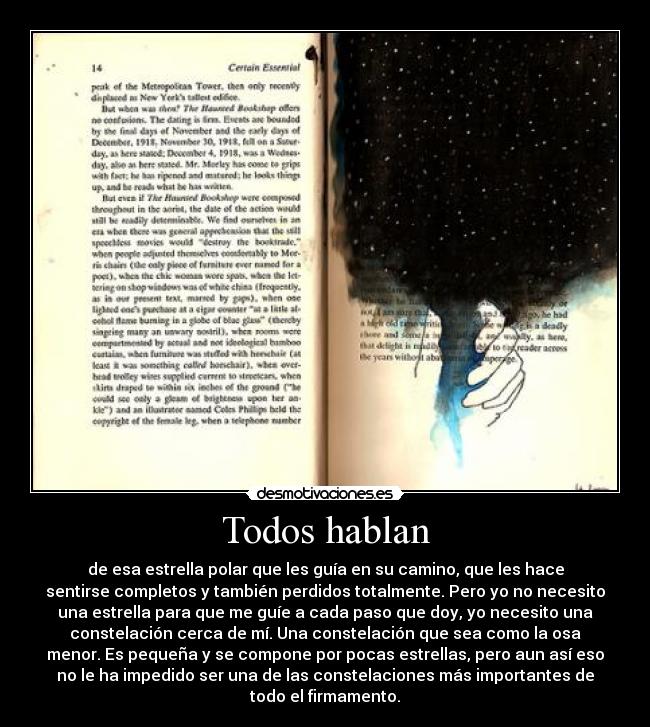 Todos hablan - de esa estrella polar que les guía en su camino, que les hace
sentirse completos y también perdidos totalmente. Pero yo no necesito
una estrella para que me guíe a cada paso que doy, yo necesito una
constelación cerca de mí. Una constelación que sea como la osa
menor. Es pequeña y se compone por pocas estrellas, pero aun así eso
no le ha impedido ser una de las constelaciones más importantes de
todo el firmamento.