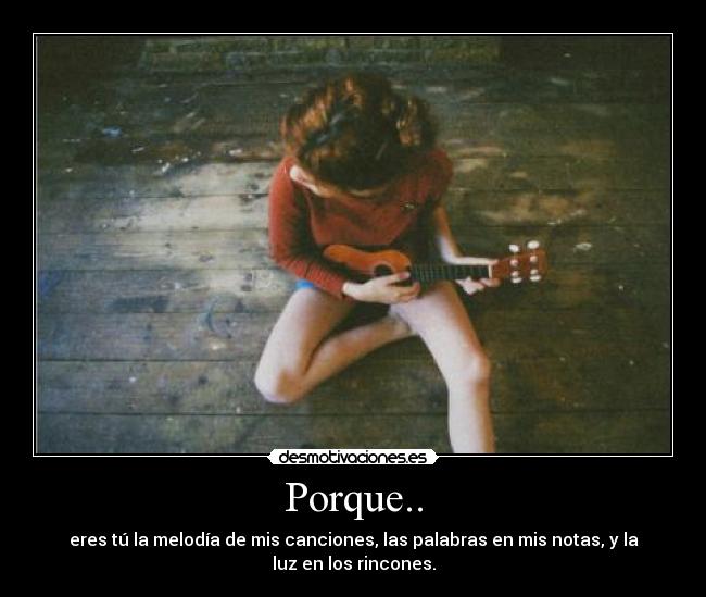 Porque.. - eres tú la melodía de mis canciones, las palabras en mis notas, y la
luz en los rincones.