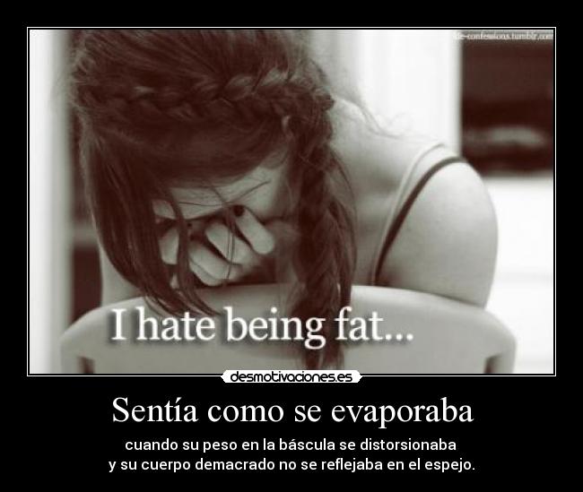 Sentía como se evaporaba - cuando su peso en la báscula se distorsionaba 
y su cuerpo demacrado no se reflejaba en el espejo.
