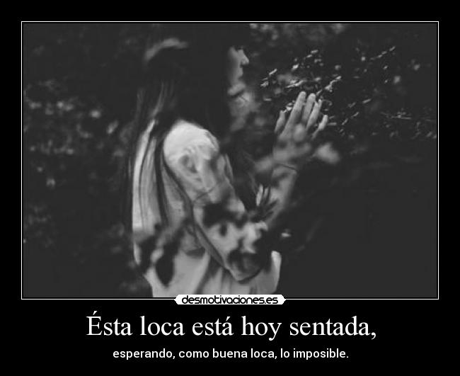 Ésta loca está hoy sentada, - esperando, como buena loca, lo imposible.