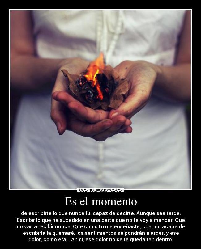 Es el momento - de escribirte lo que nunca fui capaz de decirte. Aunque sea tarde.
Escribir lo que ha sucedido en una carta que no te voy a mandar. Que
no vas a recibir nunca. Que como tu me enseñaste, cuando acabe de
escribirla la quemaré, los sentimientos se pondrán a arder, y ese
dolor, cómo era... Ah sí, ese dolor no se te queda tan dentro.