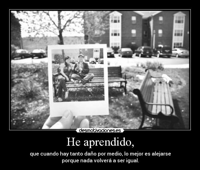He aprendido, - que cuando hay tanto daño por medio, lo mejor es alejarse
porque nada volverá a ser igual.