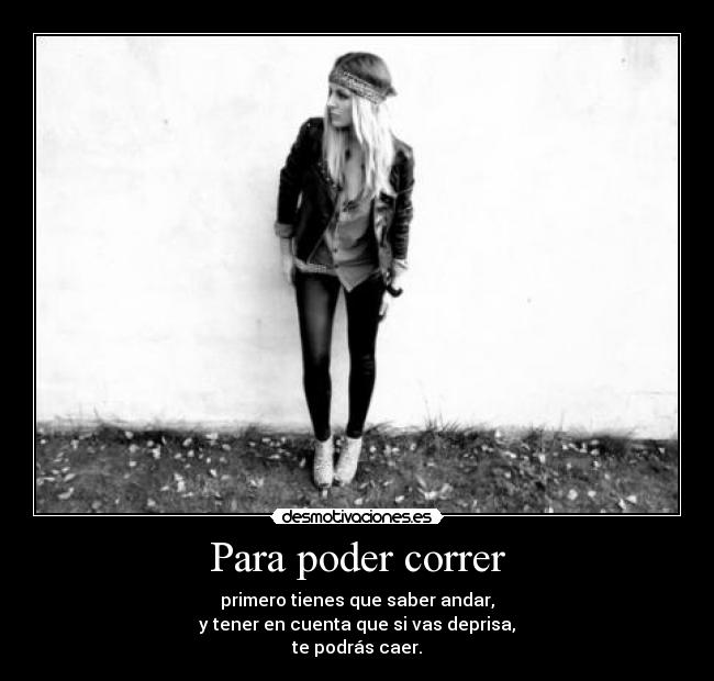 Para poder correr - primero tienes que saber andar,
y tener en cuenta que si vas deprisa,
te podrás caer.