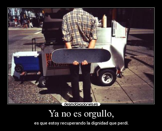 Ya no es orgullo, - es que estoy recuperando la dignidad que perdí.