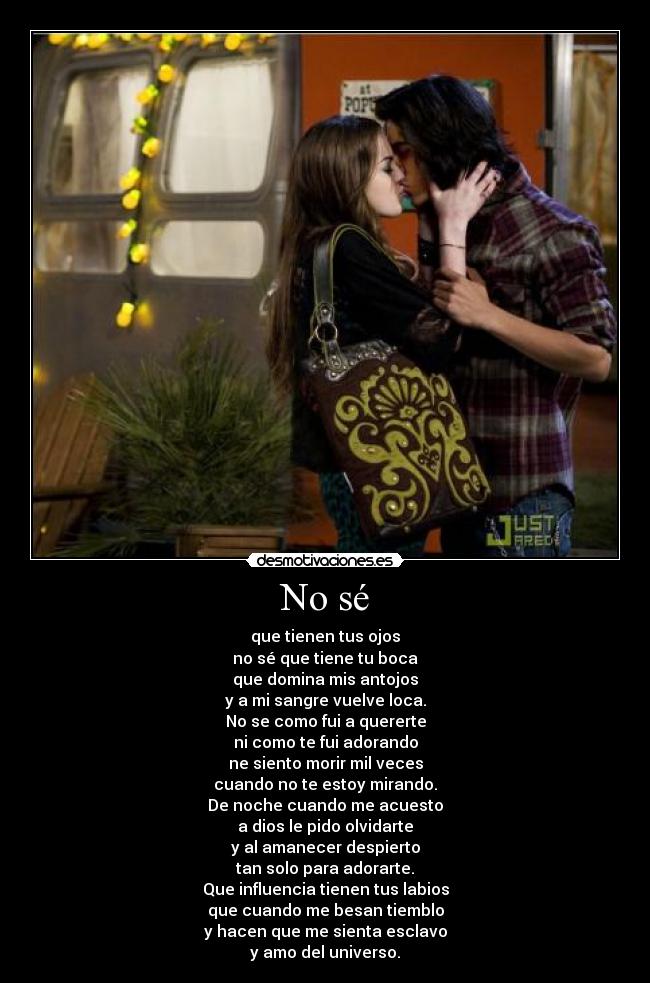 No sé - que tienen tus ojos
no sé que tiene tu boca
que domina mis antojos
y a mi sangre vuelve loca.
No se como fui a quererte
ni como te fui adorando
ne siento morir mil veces
cuando no te estoy mirando.
De noche cuando me acuesto
a dios le pido olvidarte
y al amanecer despierto
tan solo para adorarte.
Que influencia tienen tus labios
que cuando me besan tiemblo
y hacen que me sienta esclavo
y amo del universo.