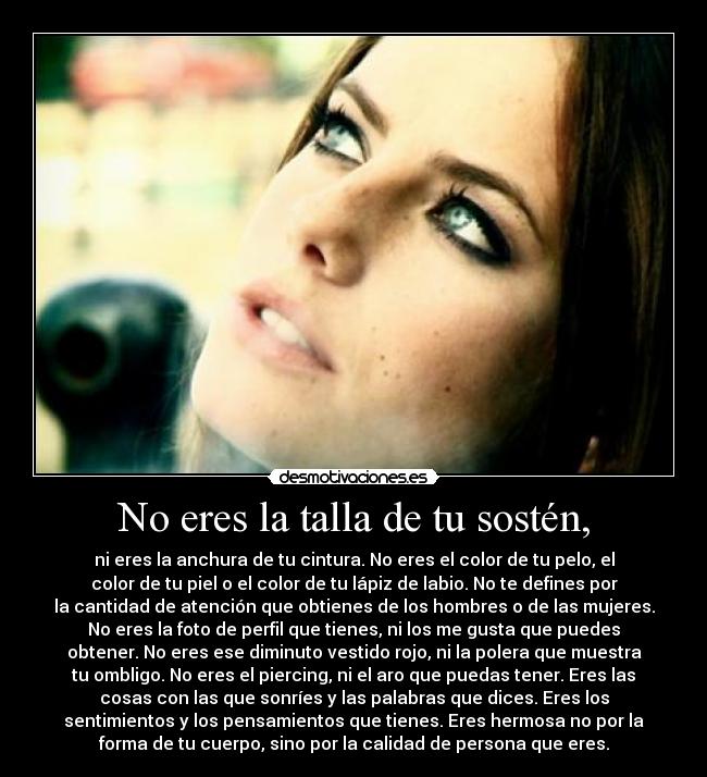 No eres la talla de tu sostén, - ni eres la anchura de tu cintura. No eres el color de tu pelo, el
color de tu piel o el color de tu lápiz de labio. No te defines por
la cantidad de atención que obtienes de los hombres o de las mujeres.
No eres la foto de perfil que tienes, ni los me gusta que puedes
obtener. No eres ese diminuto vestido rojo, ni la polera que muestra
tu ombligo. No eres el piercing, ni el aro que puedas tener. Eres las
cosas con las que sonríes y las palabras que dices. Eres los
sentimientos y los pensamientos que tienes. Eres hermosa no por la
forma de tu cuerpo, sino por la calidad de persona que eres.