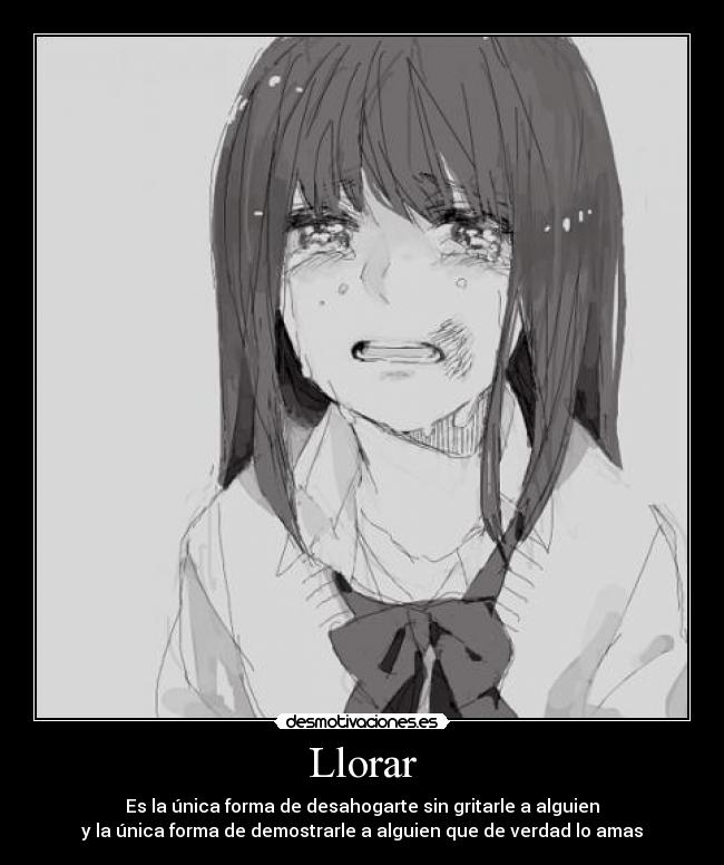Llorar - Es la única forma de desahogarte sin gritarle a alguien
y la única forma de demostrarle a alguien que de verdad lo amas