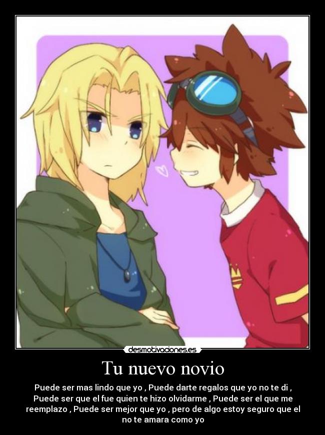 Tu nuevo novio - Puede ser mas lindo que yo , Puede darte regalos que yo no te di ,
Puede ser que el fue quien te hizo olvidarme , Puede ser el que me
reemplazo , Puede ser mejor que yo , pero de algo estoy seguro que el
no te amara como yo