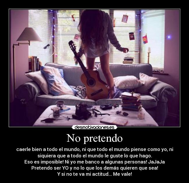 No pretendo - caerle bien a todo el mundo, ni que todo el mundo piense como yo, ni
siquiera que a todo el mundo le guste lo que hago.
Eso es imposible! Ni yo me banco a algunas personas! JaJaJa
Pretendo ser YO y no lo que los demás quieren que sea!
Y si no te va mi actitud... Me vale!
