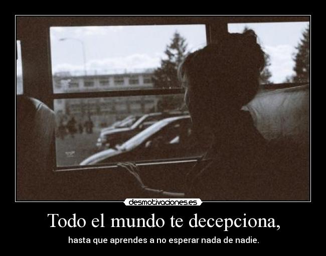 Todo el mundo te decepciona, - hasta que aprendes a no esperar nada de nadie.