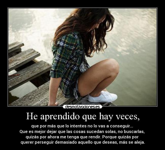 He aprendido que hay veces, - que por más que lo intentes no lo vas a conseguir...
Que es mejor dejar que las cosas sucedan solas, no buscarlas,
quizás por ahora me tenga que rendir. Porque quizás por
querer perseguir demasiado aquello que deseas, más se aleja.