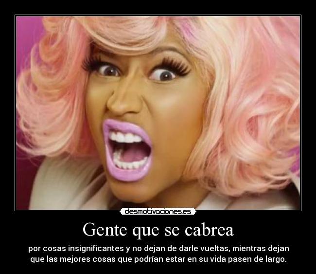 Gente que se cabrea - por cosas insignificantes y no dejan de darle vueltas, mientras dejan
que las mejores cosas que podrían estar en su vida pasen de largo.