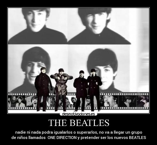 THE BEATLES - nadie ni nada podra igualarlos o superarlos, no va a llegar un grupo
de niños llamados ONE DIRECTION y pretender ser los nuevos BEATLES