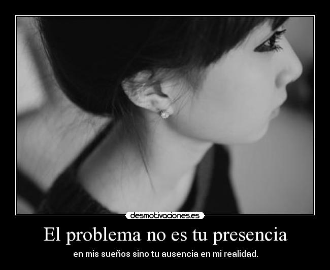 El problema no es tu presencia - en mis sueños sino tu ausencia en mi realidad.