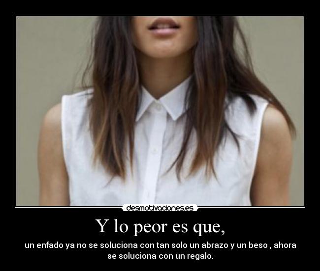 Y lo peor es que, - un enfado ya no se soluciona con tan solo un abrazo y un beso , ahora
se soluciona con un regalo.