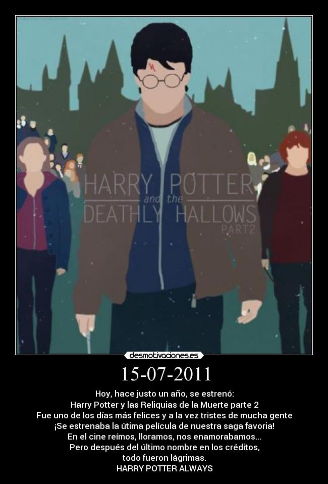 15-07-2011 - Hoy, hace justo un año, se estrenó:
Harry Potter y las Reliquias de la Muerte parte 2
Fue uno de los días más felices y a la vez tristes de mucha gente
¡Se estrenaba la útima película de nuestra saga favoria!
En el cine reímos, lloramos, nos enamorabamos...
Pero después del último nombre en los créditos,
todo fueron lágrimas.
HARRY POTTER ALWAYS