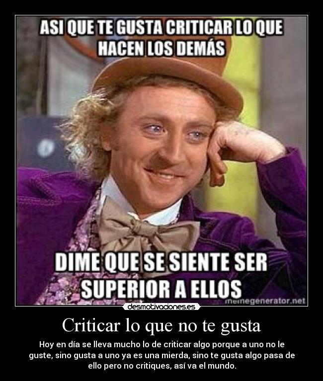 Criticar lo que no te gusta - Hoy en día se lleva mucho lo de criticar algo porque a uno no le
guste, sino gusta a uno ya es una mierda, sino te gusta algo pasa de
ello pero no critiques, así va el mundo.