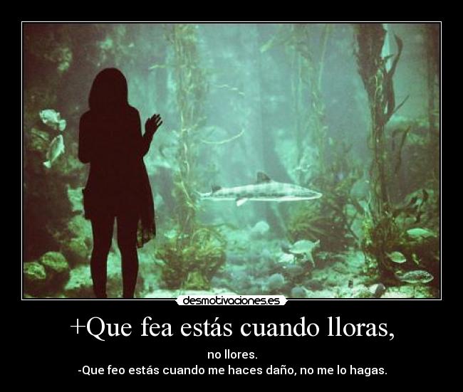 +Que fea estás cuando lloras, - no llores.
-Que feo estás cuando me haces daño, no me lo hagas.