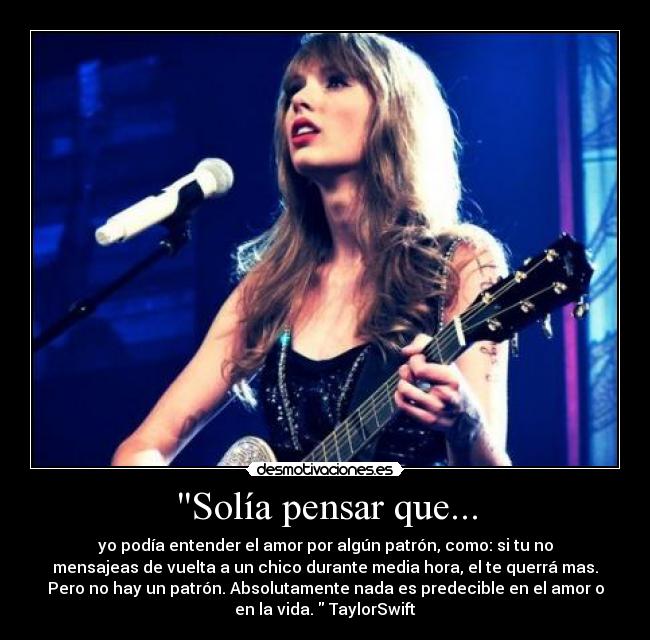 Solía pensar que... - yo podía entender el amor por algún patrón, como: si tu no
mensajeas de vuelta a un chico durante media hora, el te querrá mas.
Pero no hay un patrón. Absolutamente nada es predecible en el amor o
en la vida. TaylorSwift