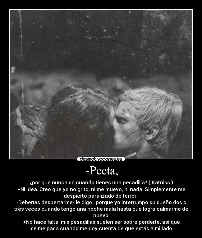 -Peeta, - ¿por qué nunca sé cuándo tienes una pesadilla? ( Katniss )
+Ni idea. Creo que yo no grito, ni me muevo, ni nada. Simplemente me
despierto paralizado de terror. 
-Deberías despertarme- le digo...porque yo interrumpo su sueño dos o
tres veces cuando tengo una noche mala hasta que logra calmarme de
nuevo.
+No hace falta, mis pesadillas suelen ser sobre perderte, así que
se me pasa cuando me doy cuenta de que estás a mi lado