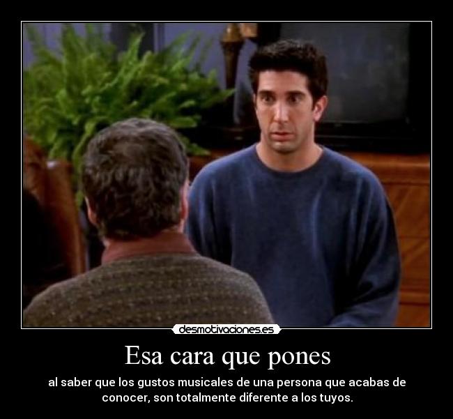 Esa cara que pones - al saber que los gustos musicales de una persona que acabas de
conocer, son totalmente diferente a los tuyos.
