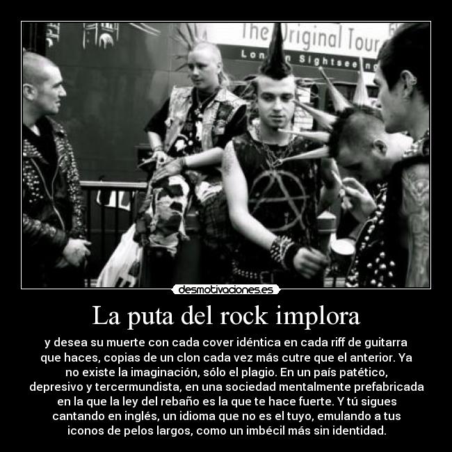 La puta del rock implora - y desea su muerte con cada cover idéntica en cada riff de guitarra
que haces, copias de un clon cada vez más cutre que el anterior. Ya
no existe la imaginación, sólo el plagio. En un país patético,
depresivo y tercermundista, en una sociedad mentalmente prefabricada
en la que la ley del rebaño es la que te hace fuerte. Y tú sigues
cantando en inglés, un idioma que no es el tuyo, emulando a tus
iconos de pelos largos, como un imbécil más sin identidad.