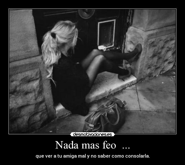 Nada mas feo ... - que ver a tu amiga mal y no saber como consolarla.