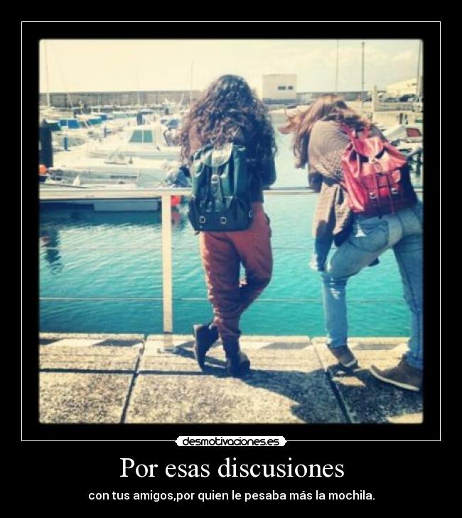 Por esas discusiones - con tus amigos,por quien le pesaba más la mochila.