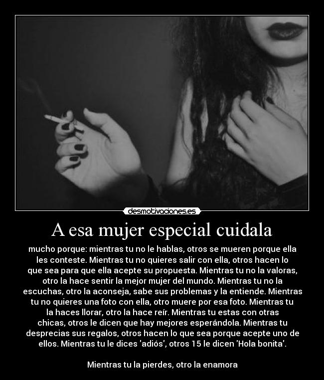 A esa mujer especial cuidala - mucho porque: mientras tu no le hablas, otros se mueren porque ella
les conteste. Mientras tu no quieres salir con ella, otros hacen lo
que sea para que ella acepte su propuesta. Mientras tu no la valoras,
otro la hace sentir la mejor mujer del mundo. Mientras tu no la
escuchas, otro la aconseja, sabe sus problemas y la entiende. Mientras
tu no quieres una foto con ella, otro muere por esa foto. Mientras tu
la haces llorar, otro la hace reír. Mientras tu estas con otras
chicas, otros le dicen que hay mejores esperándola. Mientras tu
desprecias sus regalos, otros hacen lo que sea porque acepte uno de
ellos. Mientras tu le dices adiós, otros 15 le dicen Hola bonita.

Mientras tu la pierdes, otro la enamora